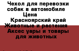 Чехол для перевозки собак в автомобиле › Цена ­ 500 - Красноярский край Животные и растения » Аксесcуары и товары для животных   